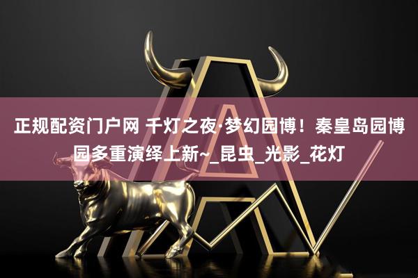 正规配资门户网 千灯之夜·梦幻园博！秦皇岛园博园多重演绎上新~_昆虫_光影_花灯
