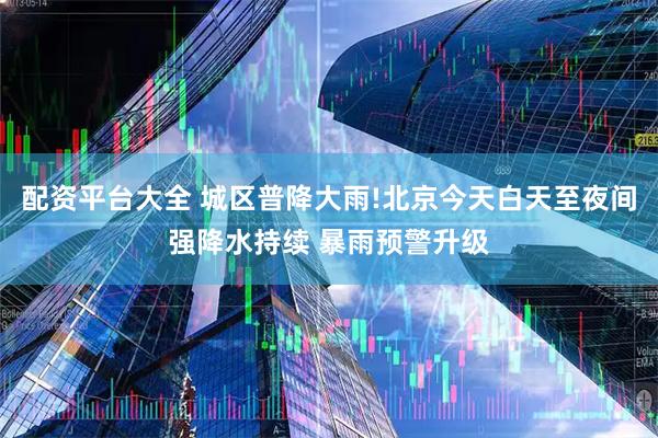 配资平台大全 城区普降大雨!北京今天白天至夜间强降水持续 暴雨预警升级