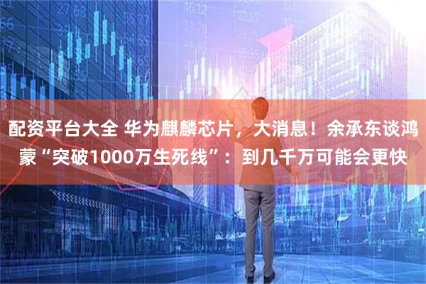 配资平台大全 华为麒麟芯片，大消息！余承东谈鸿蒙“突破1000万生死线”：到几千万可能会更快