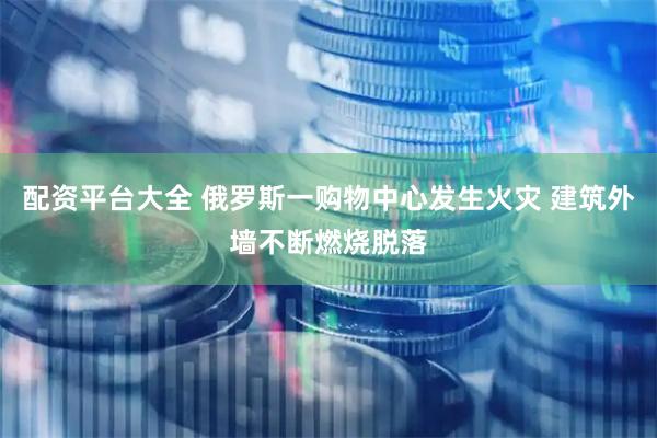 配资平台大全 俄罗斯一购物中心发生火灾 建筑外墙不断燃烧脱落