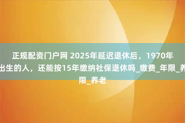 正规配资门户网 2025年延迟退休后，1970年后出生的人，还能按15年缴纳社保退休吗_缴费_年限_养老