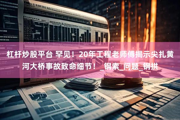 杠杆炒股平台 罕见！20年工程老师傅揭示尖扎黄河大桥事故致命细节！_钢索_问题_钢拱