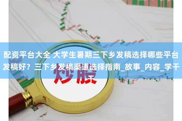 配资平台大全 大学生暑期三下乡发稿选择哪些平台发稿好？三下乡发稿渠道选择指南_故事_内容_学干