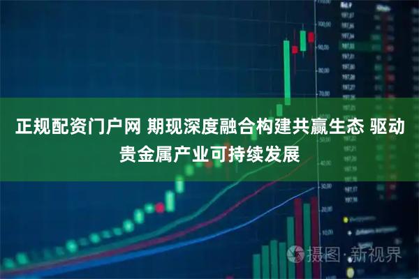 正规配资门户网 期现深度融合构建共赢生态 驱动贵金属产业可持续发展