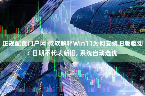 正规配资门户网 微软解释Win11为何安装旧版驱动: 日期不代表新旧, 系统自动选优