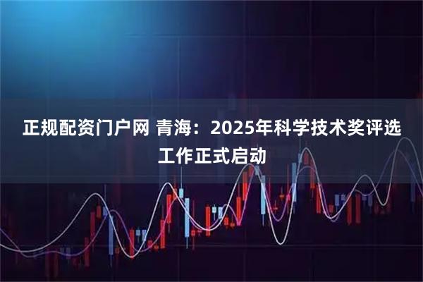 正规配资门户网 青海：2025年科学技术奖评选工作正式启动