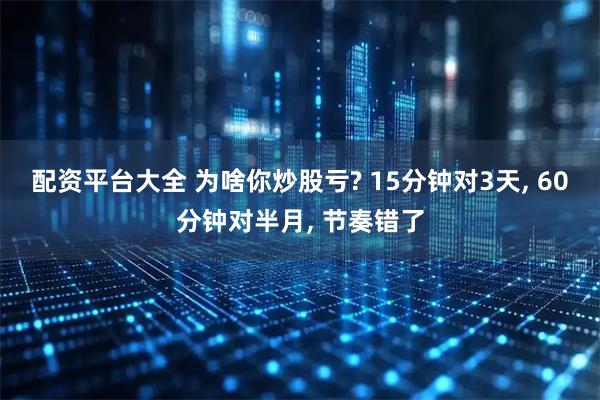 配资平台大全 为啥你炒股亏? 15分钟对3天, 60分钟对半月, 节奏错了