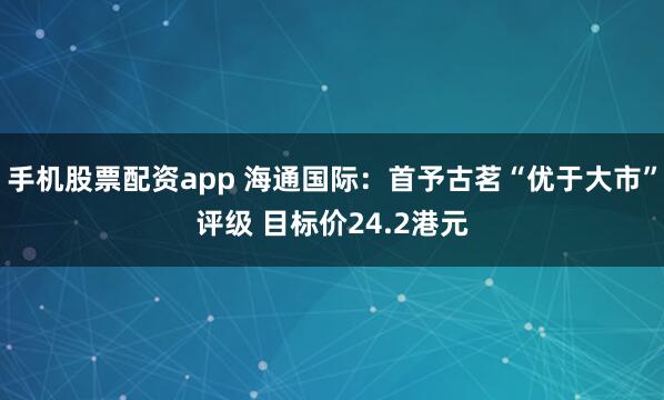 手机股票配资app 海通国际：首予古茗“优于大市”评级 目标价24.2港元