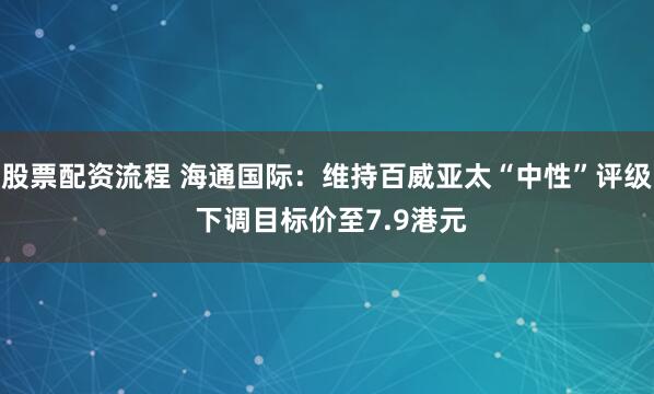 股票配资流程 海通国际：维持百威亚太“中性”评级 下调目标价至7.9港元