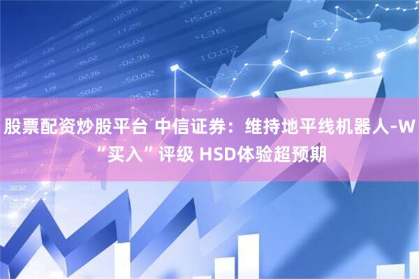 股票配资炒股平台 中信证券：维持地平线机器人-W“买入”评级 HSD体验超预期