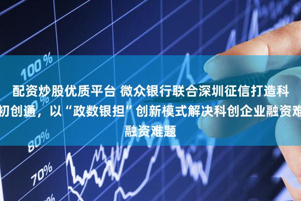 配资炒股优质平台 微众银行联合深圳征信打造科技初创通，以“政数银担”创新模式解决科创企业融资难题