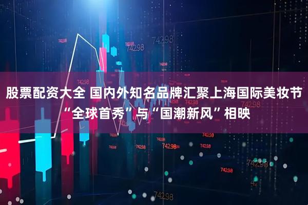 股票配资大全 国内外知名品牌汇聚上海国际美妆节 “全球首秀”与“国潮新风”相映