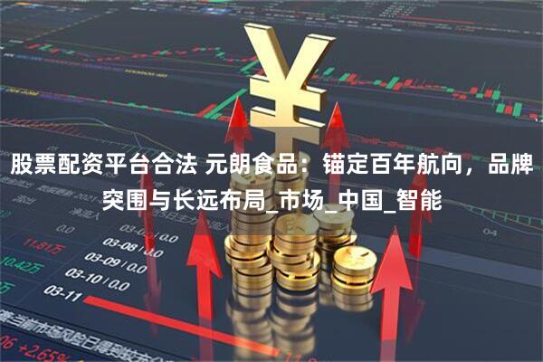 股票配资平台合法 元朗食品：锚定百年航向，品牌突围与长远布局_市场_中国_智能