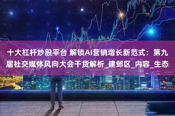 十大杠杆炒股平台 解锁AI营销增长新范式：第九届社交媒体风向大会干货解析_建邺区_内容_生态