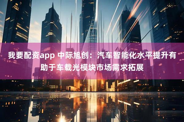 我要配资app 中际旭创：汽车智能化水平提升有助于车载光模块市场需求拓展