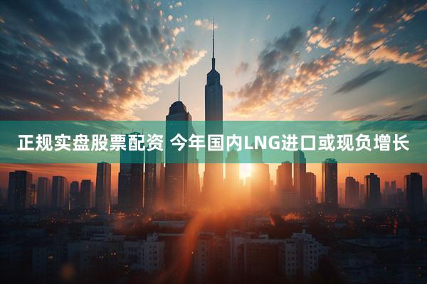 正规实盘股票配资 今年国内LNG进口或现负增长