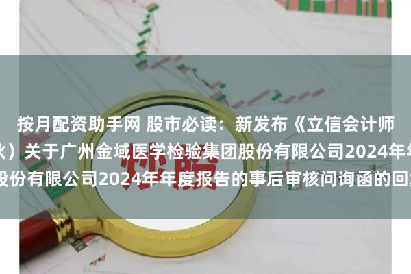 按月配资助手网 股市必读：新发布《立信会计师事务所（特殊普通合伙）关于广州金域医学检验集团股份有限公司2024年年度报告的事后审核问询函的回复》