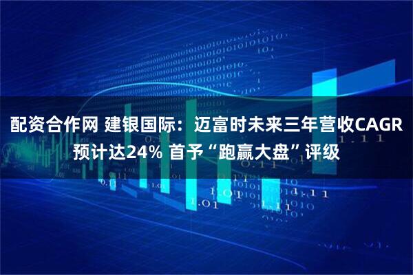 配资合作网 建银国际：迈富时未来三年营收CAGR预计达24% 首予“跑赢大盘”评级