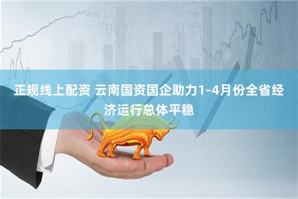 正规线上配资 云南国资国企助力1-4月份全省经济运行总体平稳