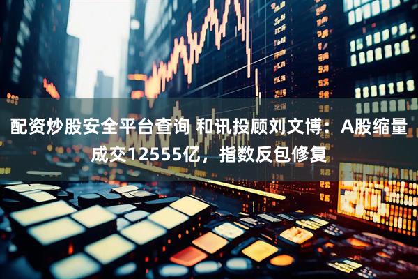 配资炒股安全平台查询 和讯投顾刘文博：A股缩量成交12555亿，指数反包修复