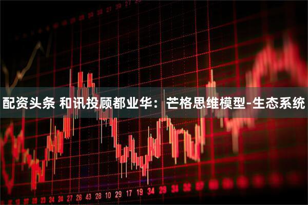 配资头条 和讯投顾都业华：芒格思维模型-生态系统