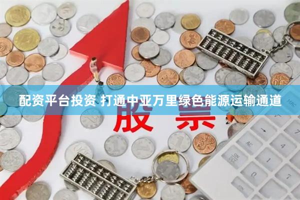 配资平台投资 打通中亚万里绿色能源运输通道