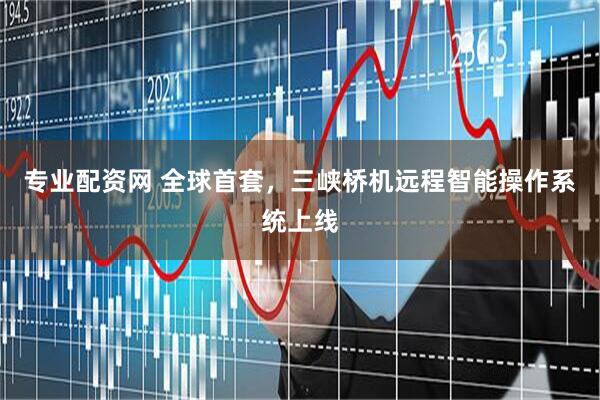 专业配资网 全球首套，三峡桥机远程智能操作系统上线