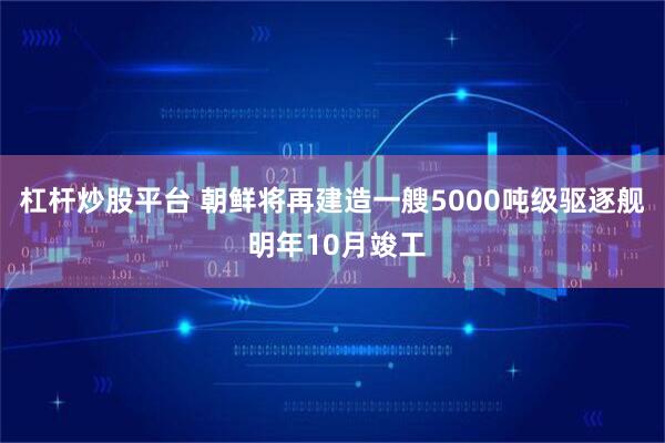杠杆炒股平台 朝鲜将再建造一艘5000吨级驱逐舰 明年10月竣工