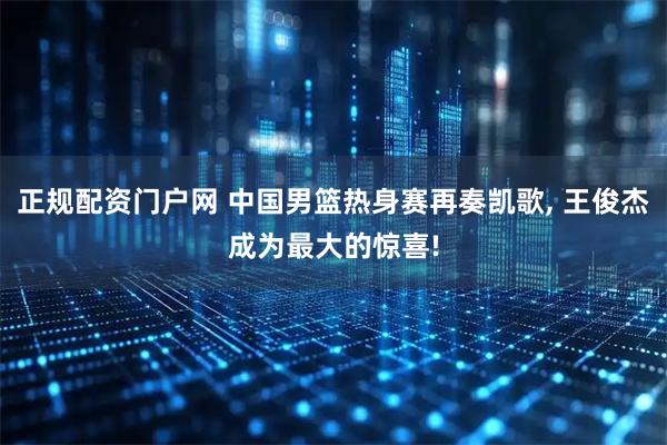 正规配资门户网 中国男篮热身赛再奏凯歌, 王俊杰成为最大的惊喜!
