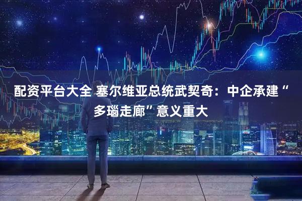 配资平台大全 塞尔维亚总统武契奇：中企承建“多瑙走廊”意义重大