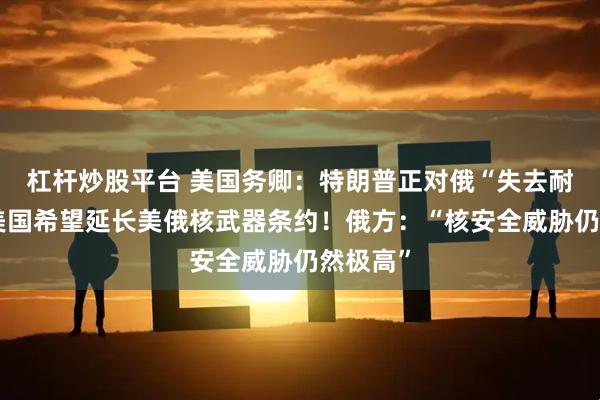 杠杆炒股平台 美国务卿：特朗普正对俄“失去耐心”！美国希望延长美俄核武器条约！俄方：“核安全威胁仍然极高”
