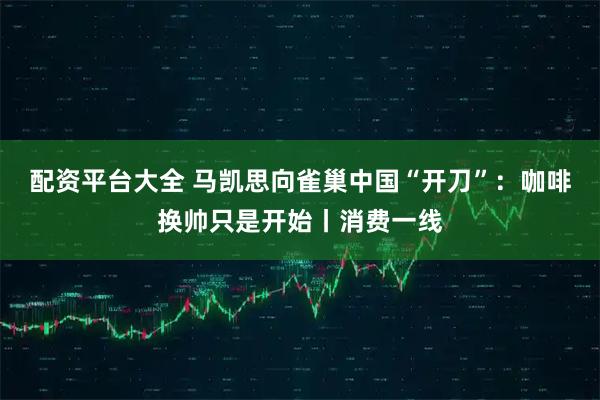 配资平台大全 马凯思向雀巢中国“开刀”：咖啡换帅只是开始丨消费一线