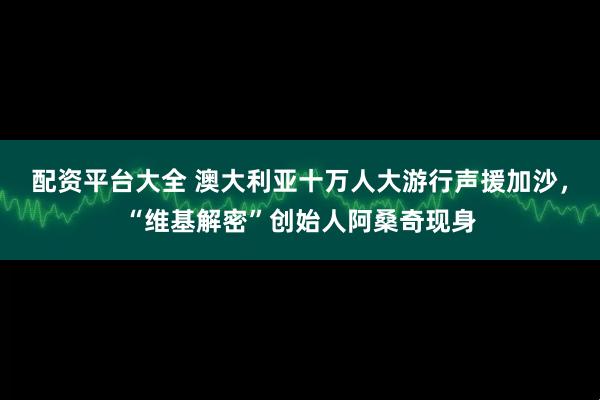 配资平台大全 澳大利亚十万人大游行声援加沙，“维基解密”创始人阿桑奇现身