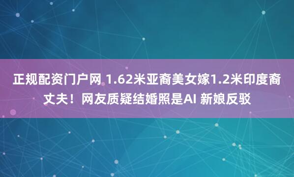 正规配资门户网 1.62米亚裔美女嫁1.2米印度裔丈夫！网友质疑结婚照是AI 新娘反驳