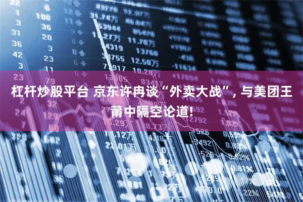 杠杆炒股平台 京东许冉谈“外卖大战”, 与美团王莆中隔空论道!