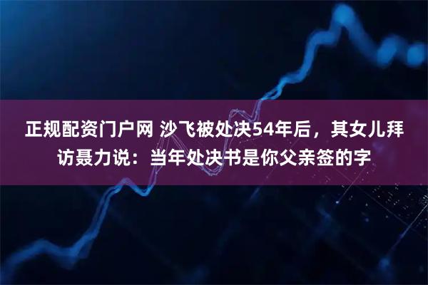 正规配资门户网 沙飞被处决54年后，其女儿拜访聂力说：当年处决书是你父亲签的字