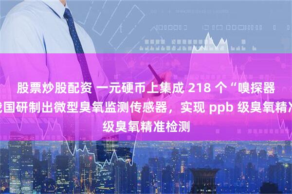 股票炒股配资 一元硬币上集成 218 个“嗅探器”:我国研制出微型臭氧监测传感器,实现 ppb 级臭氧精准检测