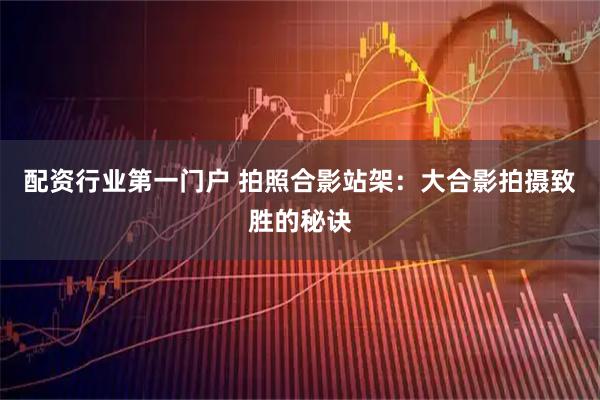 配资行业第一门户 拍照合影站架：大合影拍摄致胜的秘诀