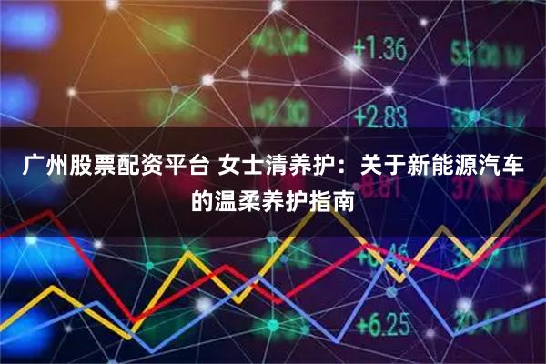 广州股票配资平台 女士清养护：关于新能源汽车的温柔养护指南