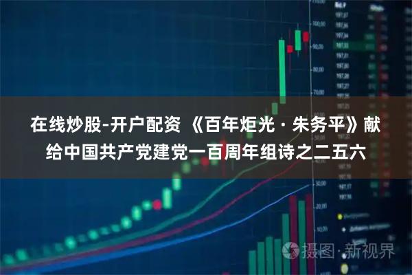 在线炒股-开户配资 《百年炬光 · 朱务平》献给中国共产党建党一百周年组诗之二五六