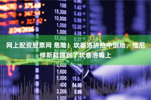网上配资股票网 危险！坎塞洛拼抢中倒地，维尼修斯鞋踢到了坎塞洛嘴上
