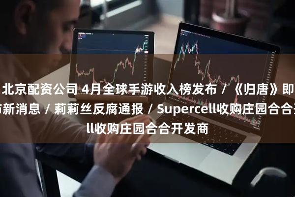 北京配资公司 4月全球手游收入榜发布 / 《归唐》即将发布新消息 / 莉莉丝反腐通报 / Supercell收购庄园合合开发商