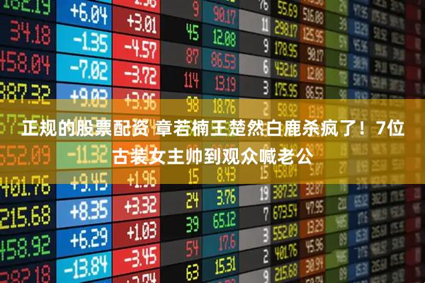 正规的股票配资 章若楠王楚然白鹿杀疯了！7位古装女主帅到观众喊老公