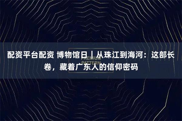 配资平台配资 博物馆日｜从珠江到海河：这部长卷，藏着广东人的信仰密码