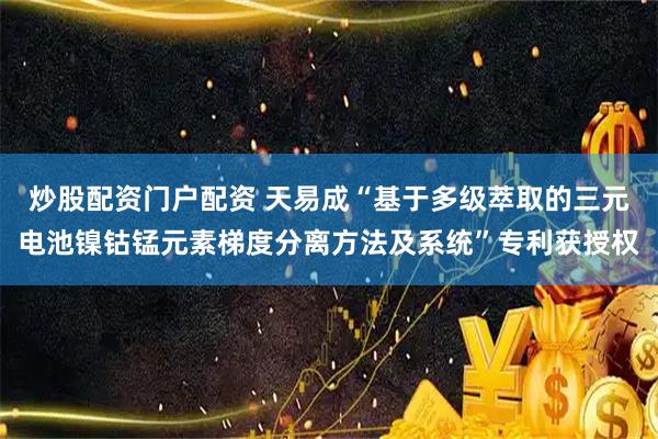 炒股配资门户配资 天易成“基于多级萃取的三元电池镍钴锰元素梯度分离方法及系统”专利获授权