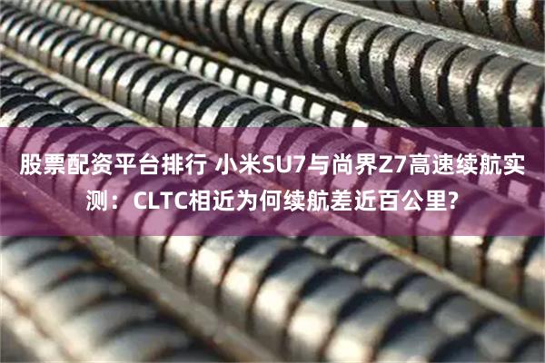 股票配资平台排行 小米SU7与尚界Z7高速续航实测：CLTC相近为何续航差近百公里?