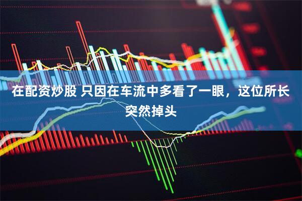 在配资炒股 只因在车流中多看了一眼，这位所长突然掉头
