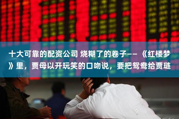 十大可靠的配资公司 烧糊了的卷子—— 《红楼梦》里，贾母以开玩笑的口吻说，要把鸳鸯给贾琏
