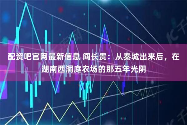 配资吧官网最新信息 阎长贵：从秦城出来后，在湖南西洞庭农场的那五年光阴