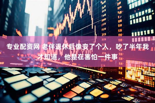 专业配资网 老伴退休后像变了个人，吵了半年我才知道，他是在害怕一件事